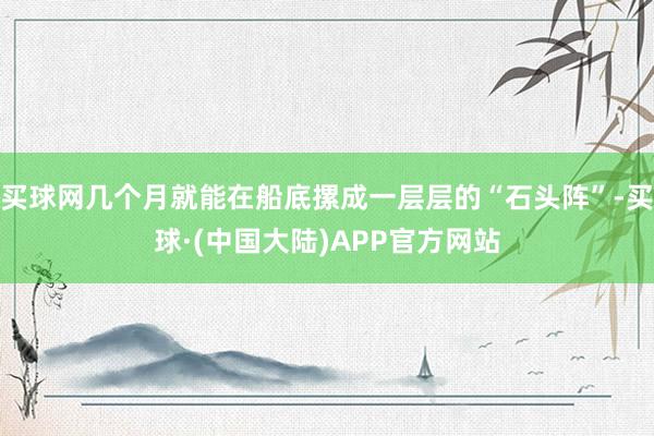 买球网几个月就能在船底摞成一层层的“石头阵”-买球·(中国大陆)APP官方网站