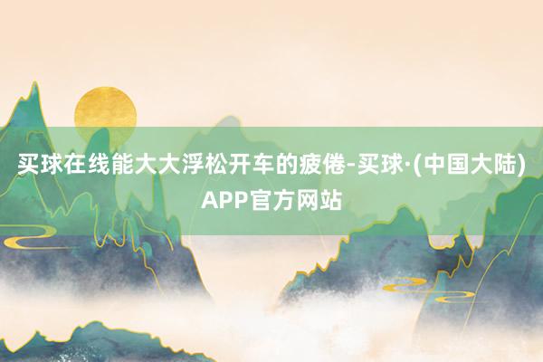 买球在线能大大浮松开车的疲倦-买球·(中国大陆)APP官方网站