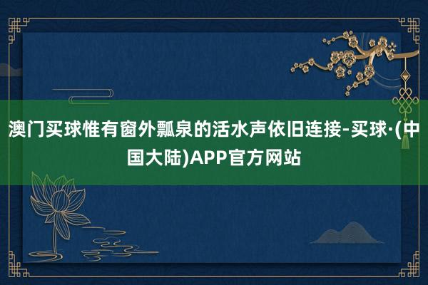 澳门买球惟有窗外瓢泉的活水声依旧连接-买球·(中国大陆)APP官方网站