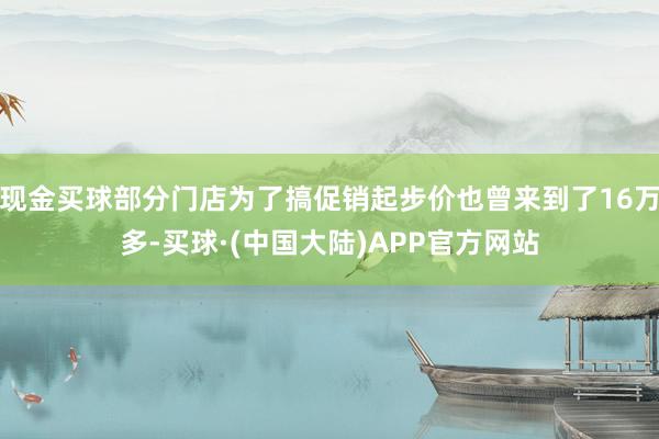 现金买球部分门店为了搞促销起步价也曾来到了16万多-买球·(中国大陆)APP官方网站