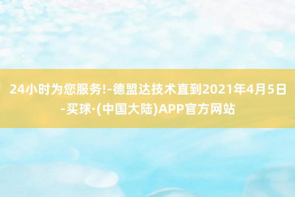 24小时为您服务!-德盟达技术直到2021年4月5日-买球·(中国大陆)APP官方网站