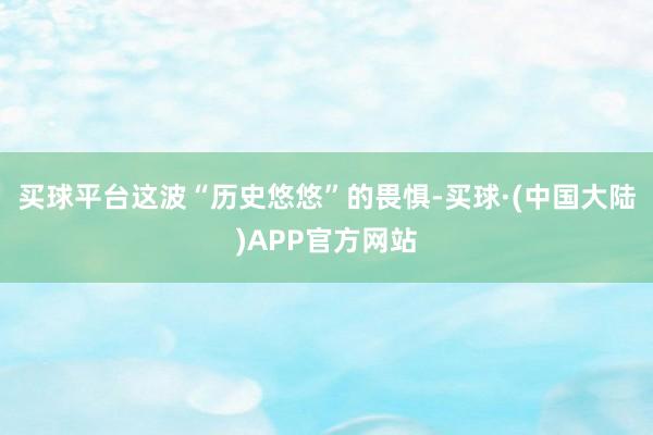 买球平台这波“历史悠悠”的畏惧-买球·(中国大陆)APP官方网站
