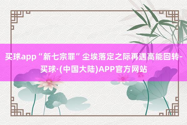 买球app“新七宗罪”尘埃落定之际再遇高能回转-买球·(中国大陆)APP官方网站