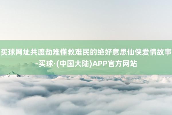 买球网址共渡劫难懂救难民的绝好意思仙侠爱情故事-买球·(中国大陆)APP官方网站