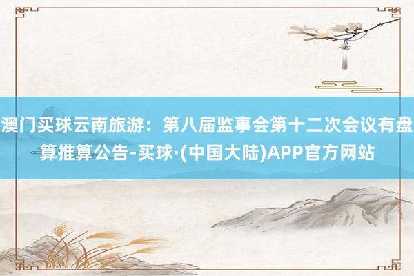 澳门买球云南旅游：第八届监事会第十二次会议有盘算推算公告-买球·(中国大陆)APP官方网站