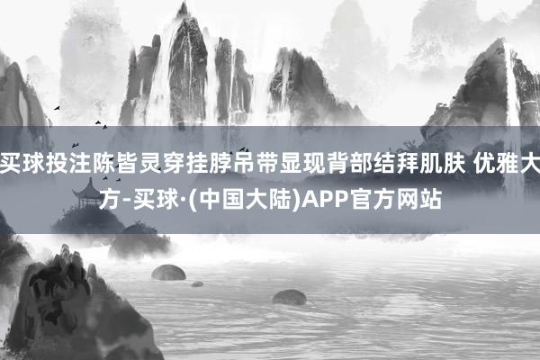 买球投注陈皆灵穿挂脖吊带显现背部结拜肌肤 优雅大方-买球·(中国大陆)APP官方网站