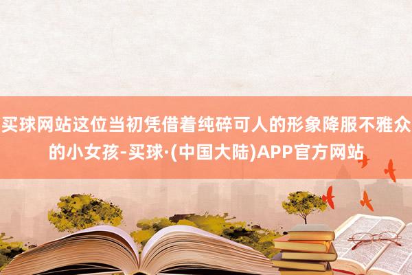 买球网站这位当初凭借着纯碎可人的形象降服不雅众的小女孩-买球·(中国大陆)APP官方网站