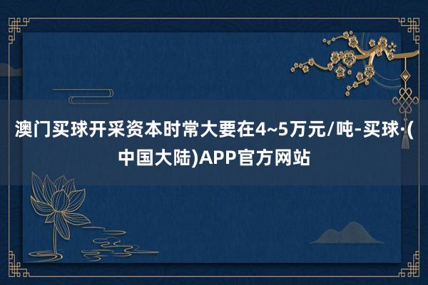 澳门买球开采资本时常大要在4~5万元/吨-买球·(中国大陆)APP官方网站