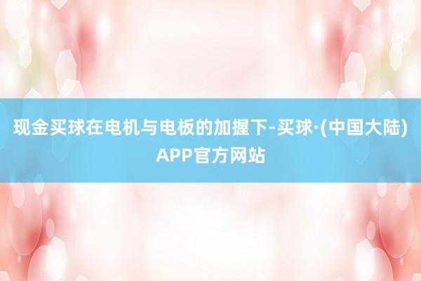 现金买球在电机与电板的加握下-买球·(中国大陆)APP官方网站