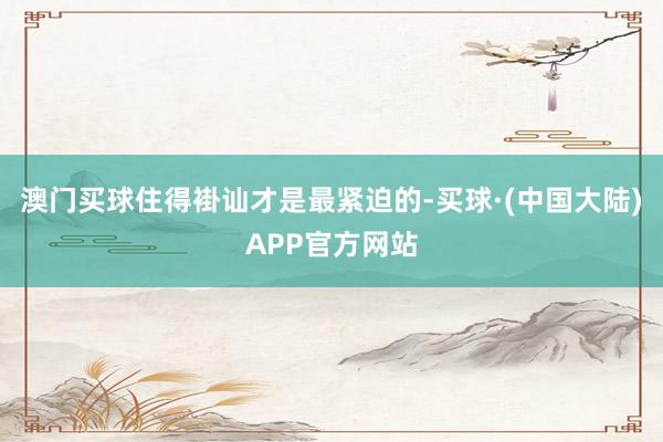 澳门买球住得褂讪才是最紧迫的-买球·(中国大陆)APP官方网站