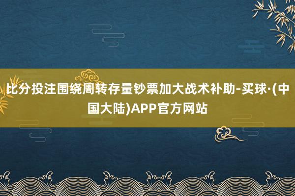 比分投注围绕周转存量钞票加大战术补助-买球·(中国大陆)APP官方网站