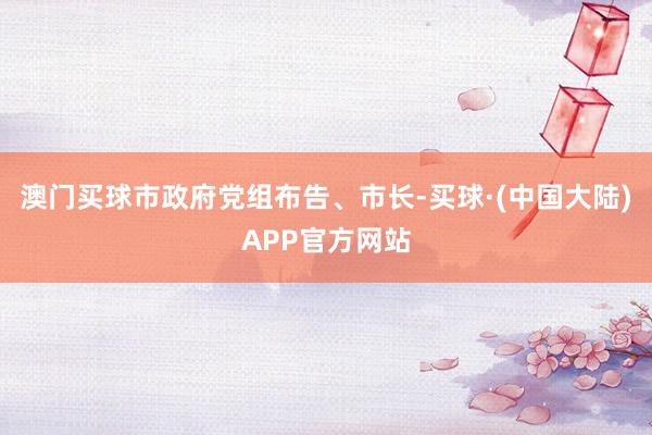 澳门买球市政府党组布告、市长-买球·(中国大陆)APP官方网站