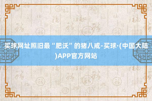 买球网址照旧最“肥沃”的猪八戒-买球·(中国大陆)APP官方网站
