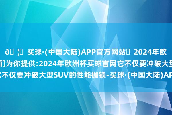 🦄买球·(中国大陆)APP官方网站✅2024年欧洲杯买球推荐⚽️✅我们为你提供:2024年欧洲杯买球官网它不仅要冲破大型SUV的性能枷锁-买球·(中国大陆)APP官方网站