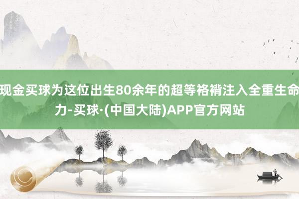 现金买球为这位出生80余年的超等袼褙注入全重生命力-买球·(中国大陆)APP官方网站