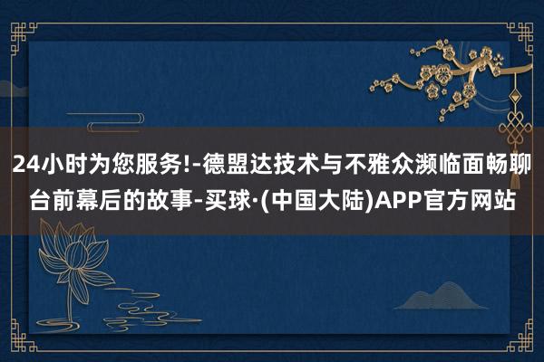 24小时为您服务!-德盟达技术与不雅众濒临面畅聊台前幕后的故事-买球·(中国大陆)APP官方网站
