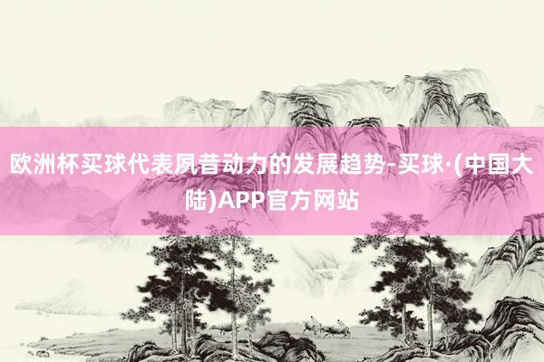 欧洲杯买球代表夙昔动力的发展趋势-买球·(中国大陆)APP官方网站