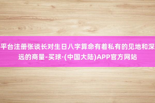 平台注册张谈长对生日八字算命有着私有的见地和深远的商量-买球·(中国大陆)APP官方网站