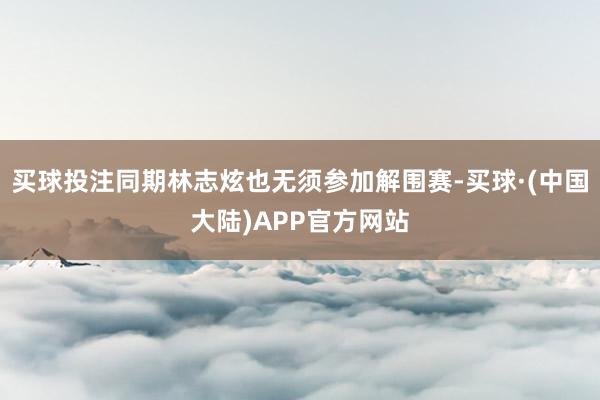 买球投注同期林志炫也无须参加解围赛-买球·(中国大陆)APP官方网站