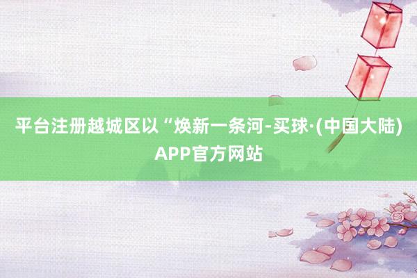 平台注册越城区以“焕新一条河-买球·(中国大陆)APP官方网站