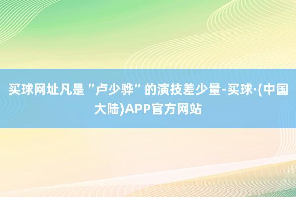 买球网址凡是“卢少骅”的演技差少量-买球·(中国大陆)APP官方网站