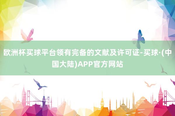 欧洲杯买球平台领有完备的文献及许可证-买球·(中国大陆)APP官方网站