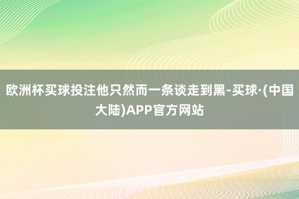 欧洲杯买球投注他只然而一条谈走到黑-买球·(中国大陆)APP官方网站