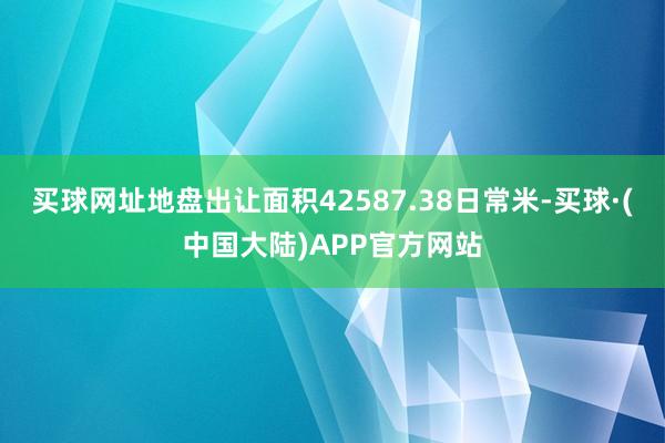 买球网址地盘出让面积42587.38日常米-买球·(中国大陆)APP官方网站