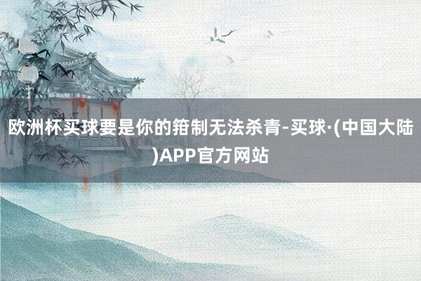欧洲杯买球要是你的箝制无法杀青-买球·(中国大陆)APP官方网站