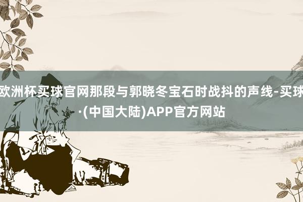 欧洲杯买球官网那段与郭晓冬宝石时战抖的声线-买球·(中国大陆)APP官方网站