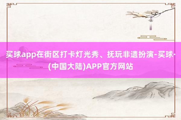 买球app在街区打卡灯光秀、抚玩非遗扮演-买球·(中国大陆)APP官方网站