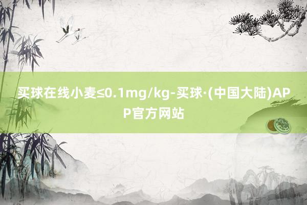 买球在线小麦≤0.1mg/kg-买球·(中国大陆)APP官方网站