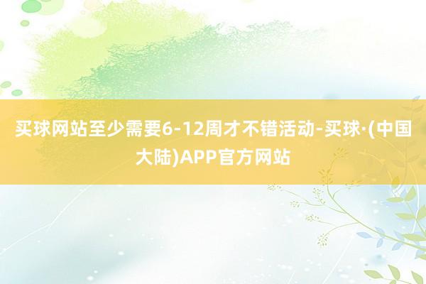 买球网站至少需要6-12周才不错活动-买球·(中国大陆)APP官方网站