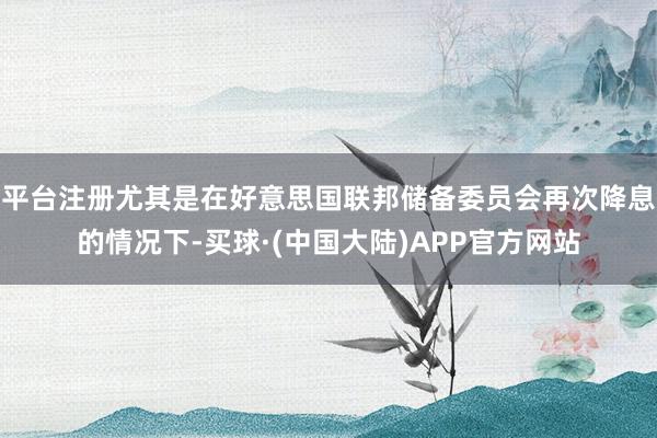 平台注册尤其是在好意思国联邦储备委员会再次降息的情况下-买球·(中国大陆)APP官方网站