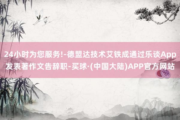 24小时为您服务!-德盟达技术艾铁成通过乐谈App发表著作文告辞职-买球·(中国大陆)APP官方网站