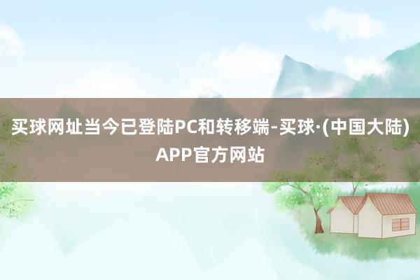 买球网址当今已登陆PC和转移端-买球·(中国大陆)APP官方网站