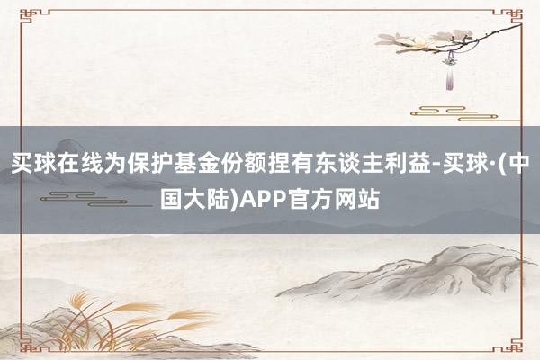 买球在线为保护基金份额捏有东谈主利益-买球·(中国大陆)APP官方网站