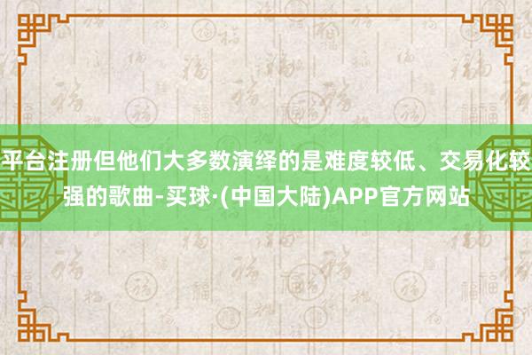 平台注册但他们大多数演绎的是难度较低、交易化较强的歌曲-买球·(中国大陆)APP官方网站