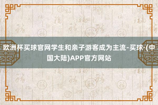 欧洲杯买球官网学生和亲子游客成为主流-买球·(中国大陆)APP官方网站