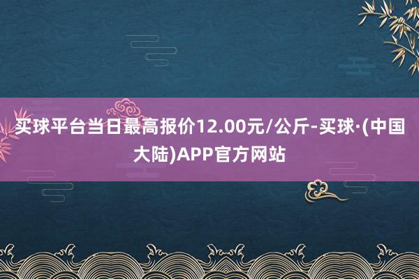 买球平台当日最高报价12.00元/公斤-买球·(中国大陆)APP官方网站