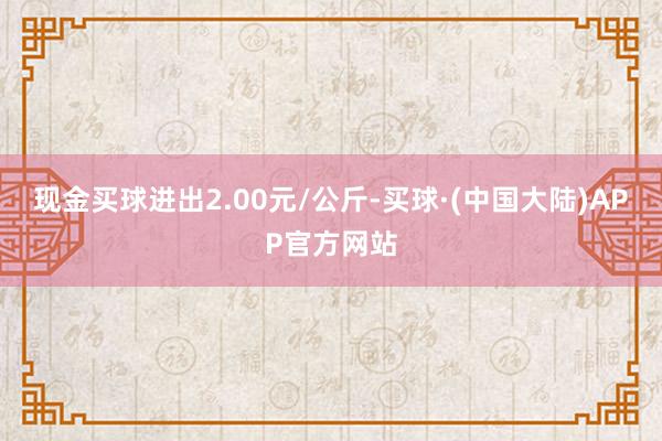 现金买球进出2.00元/公斤-买球·(中国大陆)APP官方网站