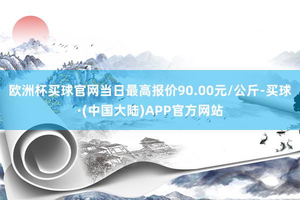欧洲杯买球官网当日最高报价90.00元/公斤-买球·(中国大陆)APP官方网站