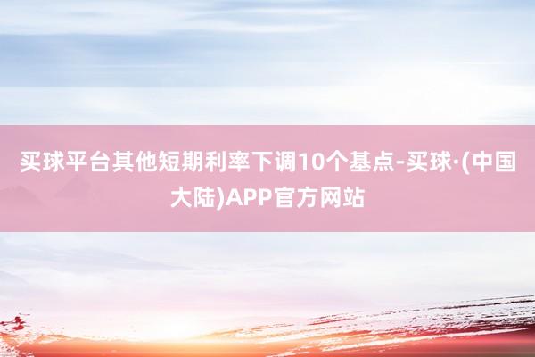 买球平台其他短期利率下调10个基点-买球·(中国大陆)APP官方网站