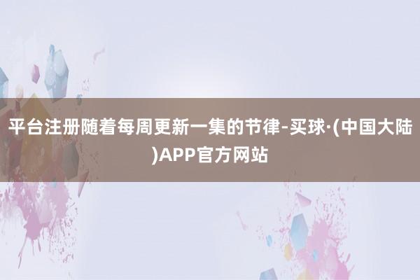 平台注册随着每周更新一集的节律-买球·(中国大陆)APP官方网站
