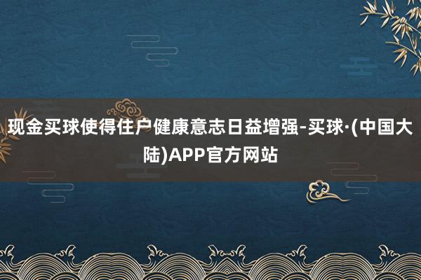 现金买球使得住户健康意志日益增强-买球·(中国大陆)APP官方网站