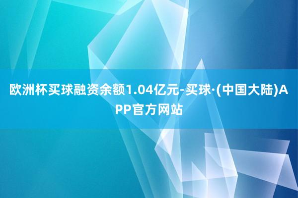 欧洲杯买球融资余额1.04亿元-买球·(中国大陆)APP官方网站