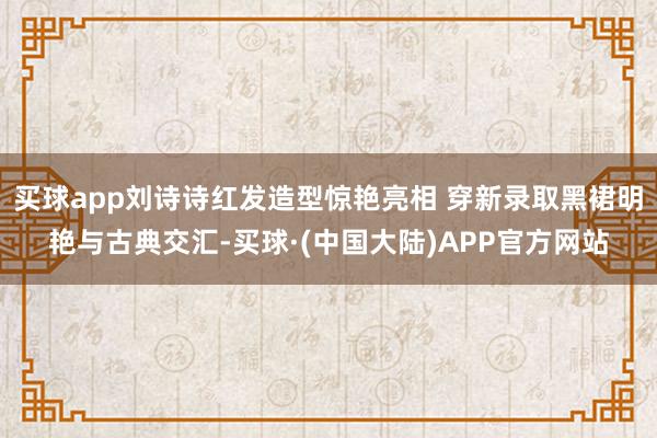 买球app刘诗诗红发造型惊艳亮相 穿新录取黑裙明艳与古典交汇-买球·(中国大陆)APP官方网站