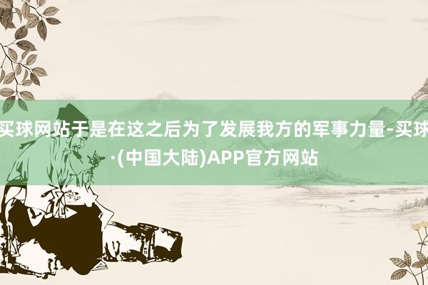 买球网站于是在这之后为了发展我方的军事力量-买球·(中国大陆)APP官方网站