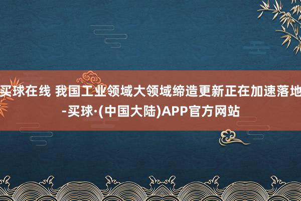 买球在线 我国工业领域大领域缔造更新正在加速落地-买球·(中国大陆)APP官方网站