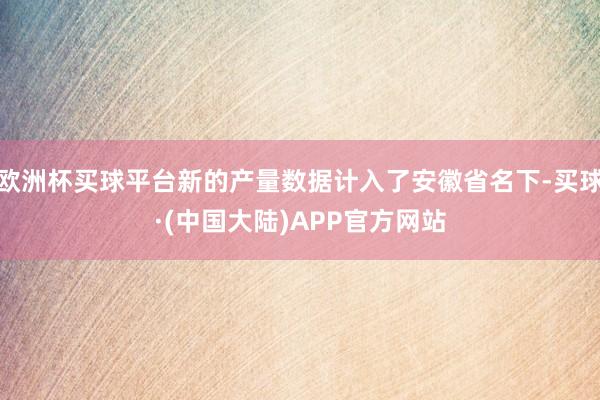 欧洲杯买球平台新的产量数据计入了安徽省名下-买球·(中国大陆)APP官方网站